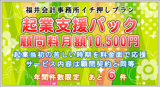 福井会計事務所開業記念プラン、起業支援パック、顧問料月額10000円、起業当初の苦しい時期を料金面で応援、サービス内容は顧問契約と同等、件数限定